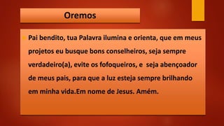 Oremos
 Pai bendito, tua Palavra ilumina e orienta, que em meus
projetos eu busque bons conselheiros, seja sempre
verdadeiro(a), evite os fofoqueiros, e seja abençoador
de meus pais, para que a luz esteja sempre brilhando
em minha vida.Em nome de Jesus. Amém.
 