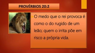 PROVÉRBIOS 20:2
O medo que o rei provoca é
como o do rugido de um
leão; quem o irrita põe em
risco a própria vida.
 