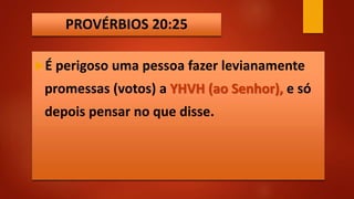 PROVÉRBIOS 20:25
É perigoso uma pessoa fazer levianamente
promessas (votos) a YHVH (ao Senhor), e só
depois pensar no que disse.
 