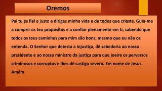 Oremos
 Pai tu és fiel e justo e diriges minha vida e de todos que criaste. Guia-me
a cumprir os teu propósitos e a confiar plenamente em ti, sabendo que
todos os teus caminhos para mim são bons, mesmo que eu não os
entenda. O Senhor que detesta a injustiça, dê sabedoria ao nosso
presidente e ao nosso ministro da justiça para que joeire os perversos
criminosos e corruptos e lhes dê castigo severo. Em nome de Jesus.
Amém.
 