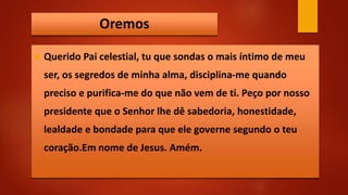 Oremos
 Querido Pai celestial, tu que sondas o mais íntimo de meu
ser, os segredos de minha alma, disciplina-me quando
preciso e purifica-me do que não vem de ti. Peço por nosso
presidente que o Senhor lhe dê sabedoria, honestidade,
lealdade e bondade para que ele governe segundo o teu
coração.Em nome de Jesus. Amém.
 
