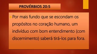 PROVÉRBIOS 20:5
Por mais fundo que se escondam os
propósitos no coração humano, um
indivíduo com bom entendimento (com
discernimento) saberá tirá-los para fora.
 
