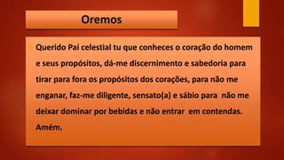 Oremos
 Querido Pai celestial tu que conheces o coração do homem
e seus propósitos, dá-me discernimento e sabedoria para
tirar para fora os propósitos dos corações, para não me
enganar, faz-me diligente, sensato(a) e sábio para não me
deixar dominar por bebidas e não entrar em contendas.
Amém.
 