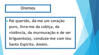 Oremos
Pai querido, dá-me um coração
puro, livra-me da cobiça, da
violência, da murmuração e de ser
briguento(a), conduze-me com teu
Santo Espírito. Amém.
 