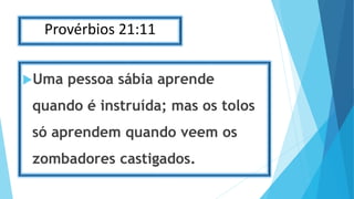 Provérbios 21:11
Uma pessoa sábia aprende
quando é instruída; mas os tolos
só aprendem quando veem os
zombadores castigados.
 