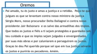Oremos
 Pai amado, tu és justo e amas a justiça e a retidão. Peço-te que
julgues os que se levantam contra nosso ministro da justiça
Sérgio Moro, nosso procurador Delta Dallagnol e contra nosso
presidente Jair Bolsonaro e os salve das armadilhas dos ímpios.
Que todos os justos e fiéis a ti sejam protegidos e guardados sob
teu cuidado e que os ímpios sejam julgados e envergonhados
por suas más obras e por caluniarem e perseguirem os justos.
Graças te dou Pai querido porque sei que em tua justiça salvarás
os justos e punirás os pecadores. Amém.
 