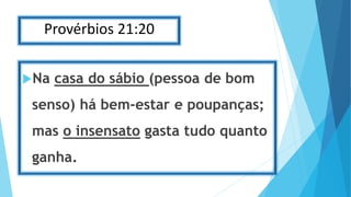 Provérbios 21:20
Na casa do sábio (pessoa de bom
senso) há bem-estar e poupanças;
mas o insensato gasta tudo quanto
ganha.
 