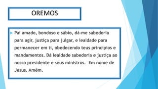 OREMOS
 Pai amado, bondoso e sábio, dá-me sabedoria
para agir, justiça para julgar, e lealdade para
permanecer em ti, obedecendo teus princípios e
mandamentos. Dá lealdade sabedoria e justiça ao
nosso presidente e seus ministros. Em nome de
Jesus. Amém.
 