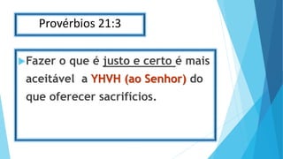 Provérbios 21:3
Fazer o que é justo e certo é mais
aceitável a YHVH (ao Senhor) do
que oferecer sacrifícios.
 
