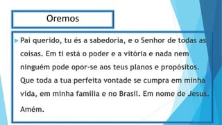 Oremos
 Pai querido, tu és a sabedoria, e o Senhor de todas as
coisas. Em ti está o poder e a vitória e nada nem
ninguém pode opor-se aos teus planos e propósitos.
Que toda a tua perfeita vontade se cumpra em minha
vida, em minha família e no Brasil. Em nome de Jesus.
Amém.
 