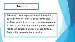 Oremos
 Pai amado peço-te por mim e minha família,
que o Senhor nos dirija a cumprirmos teus
sonhos e propósitos eternos, que façamos o que
é certo e reto aos teus olhos e que nosso olhar
reflita um coração humilde e dependente do
Senhor. Em nome de Jesus. Amém.
 