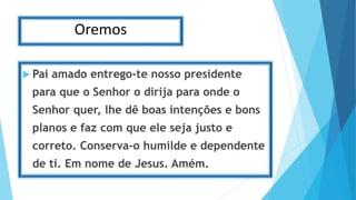 Oremos
 Pai amado entrego-te nosso presidente
para que o Senhor o dirija para onde o
Senhor quer, lhe dê boas intenções e bons
planos e faz com que ele seja justo e
correto. Conserva-o humilde e dependente
de ti. Em nome de Jesus. Amém.
 