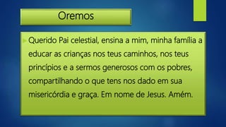 Oremos
 Querido Pai celestial, ensina a mim, minha família a
educar as crianças nos teus caminhos, nos teus
princípios e a sermos generosos com os pobres,
compartilhando o que tens nos dado em sua
misericórdia e graça. Em nome de Jesus. Amém.
 