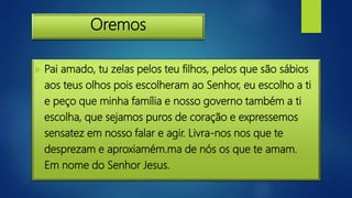 Oremos
 Pai amado, tu zelas pelos teu filhos, pelos que são sábios
aos teus olhos pois escolheram ao Senhor, eu escolho a ti
e peço que minha família e nosso governo também a ti
escolha, que sejamos puros de coração e expressemos
sensatez em nosso falar e agir. Livra-nos nos que te
desprezam e aproxiamém.ma de nós os que te amam.
Em nome do Senhor Jesus.
 