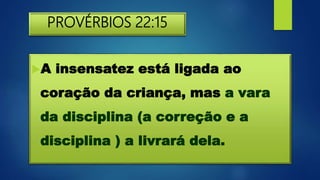 PROVÉRBIOS 22:15
A insensatez está ligada ao
coração da criança, mas a vara
da disciplina (a correção e a
disciplina ) a livrará dela.
 