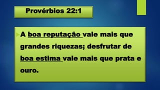 Provérbios 22:1
A boa reputação vale mais que
grandes riquezas; desfrutar de
boa estima vale mais que prata e
ouro.
 