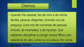 Oremos
 Querido Pai celestial, faz de mim e de minha
família, pessoas diligentes, livrando-nos da
preguiça. Livra-nos de conversas de pessoas
imorais, da insensatez, e da injustiça. Que
saibamos disciplinar e corrigir nossos filhos com
sabedoria do alto, como tu nos educa. Em nome
de Jesus. Amém.
 