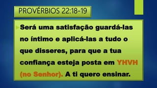 PROVÉRBIOS 22:18-19
Será uma satisfação guardá-las
no íntimo e aplicá-las a tudo o
que disseres, para que a tua
confiança esteja posta em YHVH
(no Senhor). A ti quero ensinar.
 