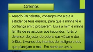 Oremos
Amado Pai celestial, consagro-me a ti e a
estudar os teus ensinos, para que a minha fé e
confiança em ti prosperem. Livra a mim e minha
família de se associar aos iracundos. Tu és o
defensor do justo, do pobre, das viúvas e dos
órfãos. Livra-os dos intentos do maligno e dos
que planejam o mal. Em nome de Jesus.
 