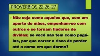 PROVÉRBIOS 22:26-27
Não seja como aqueles que, com um
aperto de mãos, empenham-se com
outros e se tornam fiadores de
dívidas; se você não tem como pagá-
las, por que correr o risco de perder
até a cama em que dorme?
 