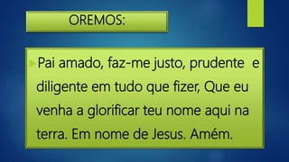 OREMOS:
Pai amado, faz-me justo, prudente e
diligente em tudo que fizer, Que eu
venha a glorificar teu nome aqui na
terra. Em nome de Jesus. Amém.
 