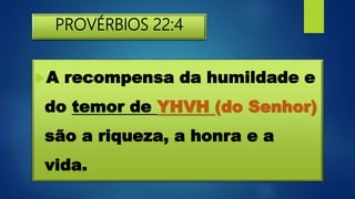 PROVÉRBIOS 22:4
A recompensa da humildade e
do temor de YHVH (do Senhor)
são a riqueza, a honra e a
vida.
 