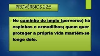 PROVÉRBIOS 22:5
No caminho do ímpio (perverso) há
espinhos e armadilhas; quem quer
proteger a própria vida mantém-se
longe dele.
 
