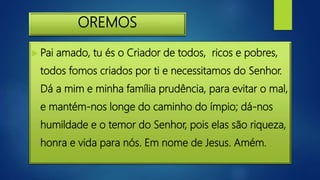 OREMOS
 Pai amado, tu és o Criador de todos, ricos e pobres,
todos fomos criados por ti e necessitamos do Senhor.
Dá a mim e minha família prudência, para evitar o mal,
e mantém-nos longe do caminho do ímpio; dá-nos
humildade e o temor do Senhor, pois elas são riqueza,
honra e vida para nós. Em nome de Jesus. Amém.
 