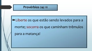 Provérbios 24: 11
Liberte os que estão sendo levados para a
morte; socorra os que caminham trêmulos
para a matança!
 