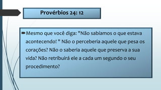 Provérbios 24: 12
Mesmo que você diga: "Não sabíamos o que estava
acontecendo! " Não o perceberia aquele que pesa os
corações? Não o saberia aquele que preserva a sua
vida? Não retribuirá ele a cada um segundo o seu
procedimento?
 