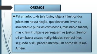 OREMOS
Pai amado, tu és juiz justo, julga a injustiça dos
juízes em nossa nação, que deveriam livrar os
inocentes e punir os criminosos, mas não o fazem,
mas criam intrigas e perseguem os justos. Senhor
dê um basta a suas malignidades, retribui-lhes
segundo o seu procedimento. Em nome de Jesus.
Amém.
 