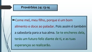 Provérbios 24: 13-14
Come mel, meu filho, porque é um bom
alimento e doce ao paladar. Pois assim é também
a sabedoria para a tua alma. Se te encheres dela,
terás um futuro feliz diante de ti, e as tuas
esperanças se realizarão.
 