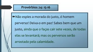 Provérbios 24: 15-16
Não espies a morada do justo, ó homem
perverso! Deixa-o em paz! Sabes bem que um
justo, ainda que o faças cair sete vezes, de todas
elas se levantará; mas os perversos serão
arrastado pela calamidade.
 