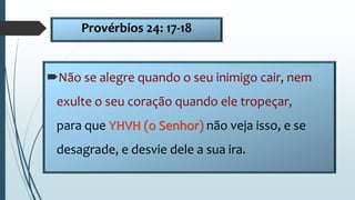 Provérbios 24: 17-18
Não se alegre quando o seu inimigo cair, nem
exulte o seu coração quando ele tropeçar,
para que YHVH (o Senhor) não veja isso, e se
desagrade, e desvie dele a sua ira.
 