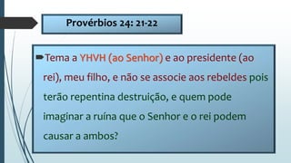 Provérbios 24: 21-22
Tema a YHVH (ao Senhor) e ao presidente (ao
rei), meu filho, e não se associe aos rebeldes pois
terão repentina destruição, e quem pode
imaginar a ruína que o Senhor e o rei podem
causar a ambos?
 