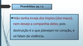 Provérbios 24: 1-2
Não tenha inveja dos ímpios (dos maus),
nem deseje a companhia deles; pois
destruição é o que planejam no coração, e
só falam de violência.
 