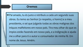 Oremos
Pai amado, tu és justo e retribuis a cada um segundo suas
obras. Eu temo ao Senhor (o respeito, o honro) e a meu
presidente, e sei que julgarás todas as obras malignas dos
iníquos malfeitores em nosso país. Tira meu olhar do que os
ímpios estão fazendo em nosso país, e a indignação e ajuda-
me a olhar para ti o autor e consumador de minha fé. Em
nome de Jesus. Amém.
 