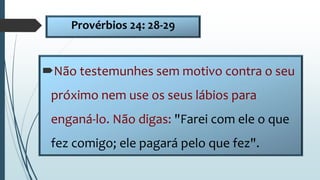 Provérbios 24: 28-29
Não testemunhes sem motivo contra o seu
próximo nem use os seus lábios para
enganá-lo. Não digas: "Farei com ele o que
fez comigo; ele pagará pelo que fez".
 