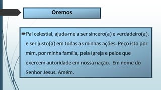 Oremos
Pai celestial, ajuda-me a ser sincero(a) e verdadeiro(a),
e ser justo(a) em todas as minhas ações. Peço isto por
mim, por minha família, pela Igreja e pelos que
exercem autoridade em nossa nação. Em nome do
Senhor Jesus. Amém.
 