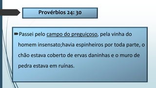 Provérbios 24: 30
Passei pelo campo do preguiçoso, pela vinha do
homem insensato;havia espinheiros por toda parte, o
chão estava coberto de ervas daninhas e o muro de
pedra estava em ruínas.
 