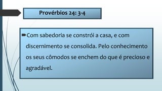 Provérbios 24: 3-4
Com sabedoria se constrói a casa, e com
discernimento se consolida. Pelo conhecimento
os seus cômodos se enchem do que é precioso e
agradável.
 