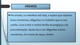 OREMOS
Pai amado, tu trabalhas até hoje, e espera que sejamos
bons mordomos, diligentes no trabalho que tu nos
confia. Livra a mim e minha família da preguiça e da
procrastinação. Ajuda-nos a ser diligentes e bons
mordomos. Em nome de Jesus. Amém.
 