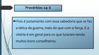 Provérbios 24: 6
Pois é justamente com essa sabedoria que se faz
a tática da guerra, mais do que com a força. E a
vitória é em geral para os que lutaram tendo
muitos bons conselheiros.
 