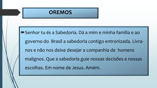 OREMOS
Senhor tu és a Sabedoria. Dá a mim e minha família e ao
governo do Brasil a sabedoria contigo entronizada. Livra-
nos e não nos deixe desejar a companhia de homens
malignos. Que a sabedoria guie nossas decisões e nossas
escolhas. Em nome de Jesus. Amém.
 