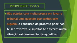 PROVÉRBIOS 25:8-9
Não estejas com muita pressa em levar a
tribunal uma questão que tenhas com
alguém. A conclusão do processo pode não
te ser favorável e sujeitas-te a ficares numa
situação extremamente desagradável.
 