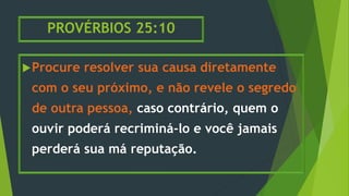 PROVÉRBIOS 25:10
Procure resolver sua causa diretamente
com o seu próximo, e não revele o segredo
de outra pessoa, caso contrário, quem o
ouvir poderá recriminá-lo e você jamais
perderá sua má reputação.
 