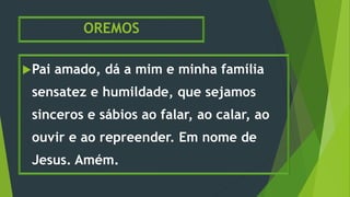 OREMOS
Pai amado, dá a mim e minha família
sensatez e humildade, que sejamos
sinceros e sábios ao falar, ao calar, ao
ouvir e ao repreender. Em nome de
Jesus. Amém.
 