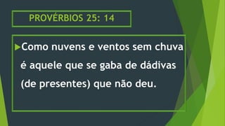 PROVÉRBIOS 25: 14
Como nuvens e ventos sem chuva
é aquele que se gaba de dádivas
(de presentes) que não deu.
 