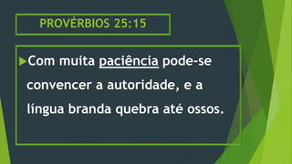 PROVÉRBIOS 25:15
Com muita paciência pode-se
convencer a autoridade, e a
língua branda quebra até ossos.
 