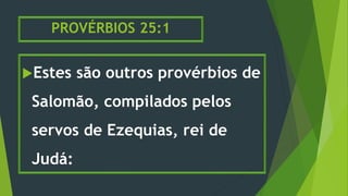 PROVÉRBIOS 25:1
Estes são outros provérbios de
Salomão, compilados pelos
servos de Ezequias, rei de
Judá:
 